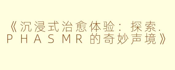 《沉浸式治愈体验：探索.PHASMR的奇妙声境》