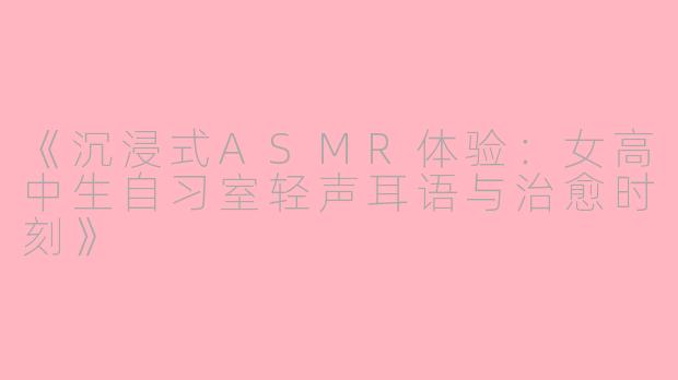 《沉浸式ASMR体验：女高中生自习室轻声耳语与治愈时刻》