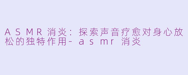 ASMR消炎：探索声音疗愈对身心放松的独特作用-asmr消炎