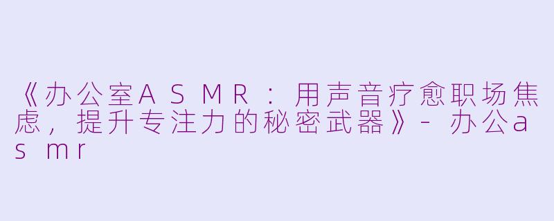 《办公室ASMR：用声音疗愈职场焦虑，提升专注力的秘密武器》-办公asmr