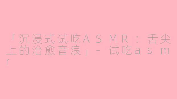 「沉浸式试吃ASMR：舌尖上的治愈音浪」-试吃asmr