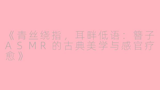 《青丝绕指，耳畔低语：簪子ASMR的古典美学与感官疗愈》