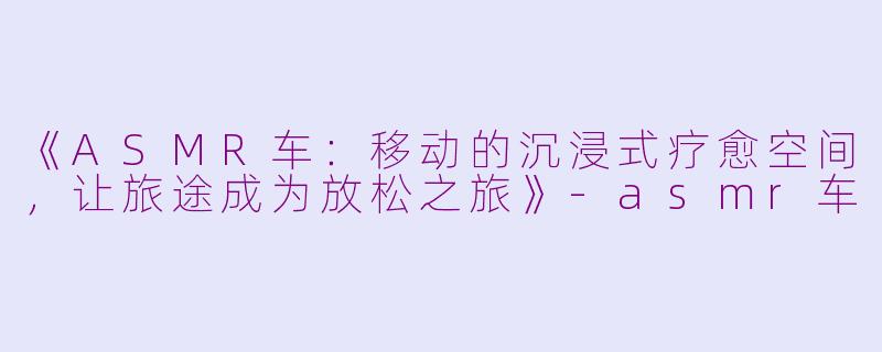 《ASMR车：移动的沉浸式疗愈空间，让旅途成为放松之旅》-asmr车