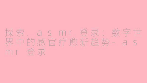 探索.asmr登录：数字世界中的感官疗愈新趋势-asmr登录