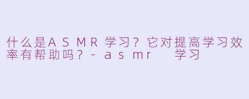 什么是ASMR学习？它对提高学习效率有帮助吗？-asmr 学习