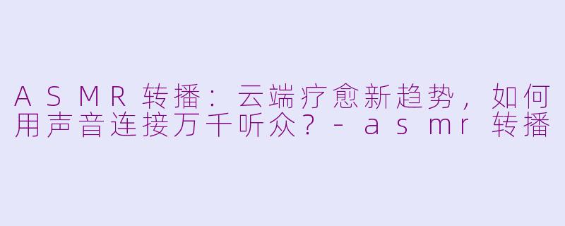 ASMR转播：云端疗愈新趋势，如何用声音连接万千听众？-asmr转播