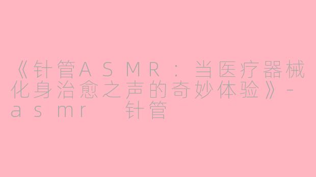 《针管ASMR：当医疗器械化身治愈之声的奇妙体验》-asmr 针管