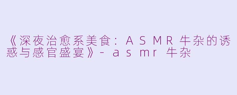《深夜治愈系美食：ASMR牛杂的诱惑与感官盛宴》-asmr牛杂