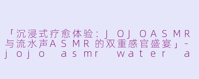 「沉浸式疗愈体验：JOJOASMR与流水声ASMR的双重感官盛宴」-jojo asmr water asmr