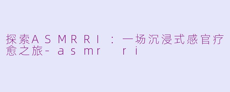 探索ASMRRI：一场沉浸式感官疗愈之旅-asmr ri