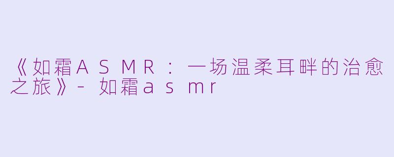《如霜ASMR：一场温柔耳畔的治愈之旅》-如霜asmr