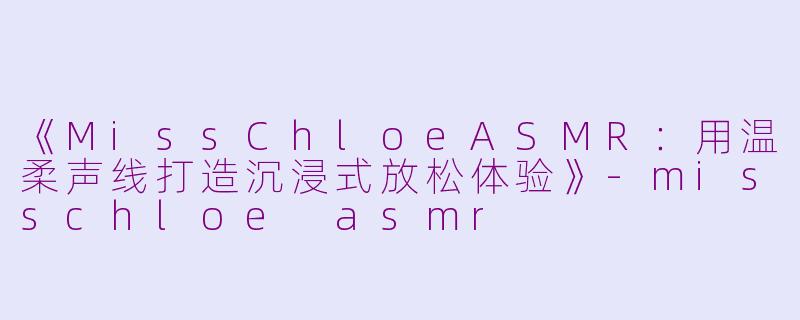 《MissChloeASMR：用温柔声线打造沉浸式放松体验》-misschloe asmr