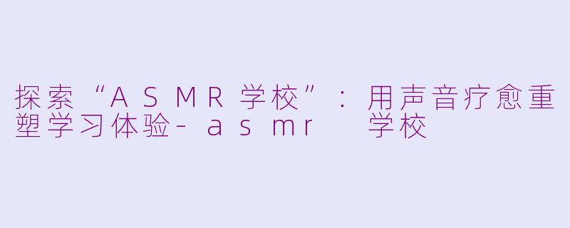 探索“ASMR学校”：用声音疗愈重塑学习体验-asmr 学校