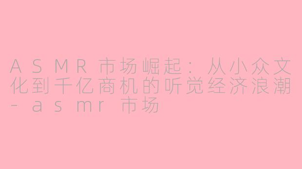 ASMR市场崛起：从小众文化到千亿商机的听觉经济浪潮-asmr市场