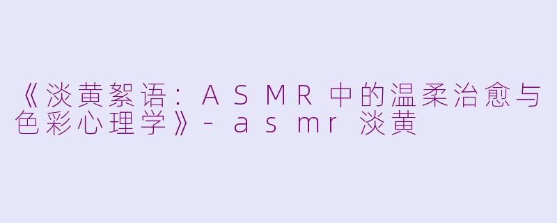 《淡黄絮语：ASMR中的温柔治愈与色彩心理学》-asmr淡黄