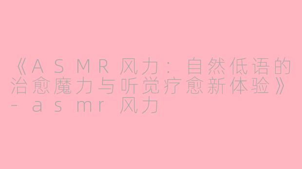 《ASMR风力：自然低语的治愈魔力与听觉疗愈新体验》-asmr风力