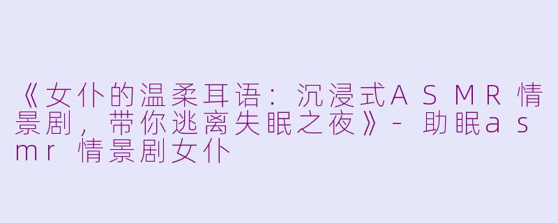 《女仆的温柔耳语：沉浸式ASMR情景剧，带你逃离失眠之夜》-助眠asmr情景剧女仆