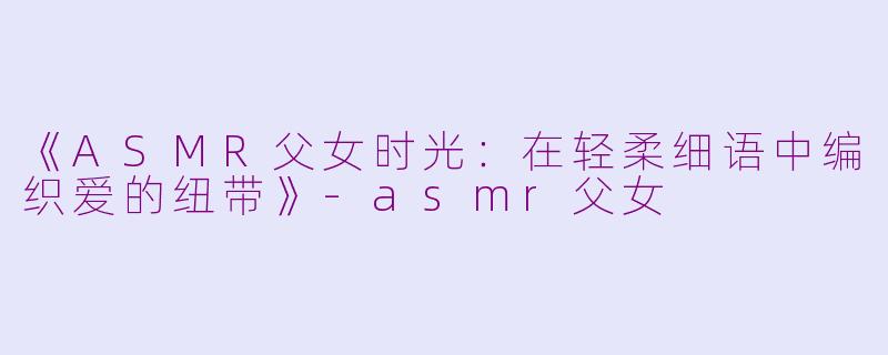 《ASMR父女时光：在轻柔细语中编织爱的纽带》-asmr父女