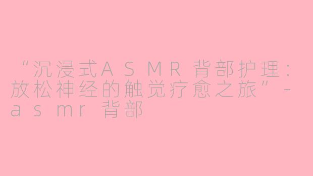 “沉浸式ASMR背部护理：放松神经的触觉疗愈之旅”-asmr背部