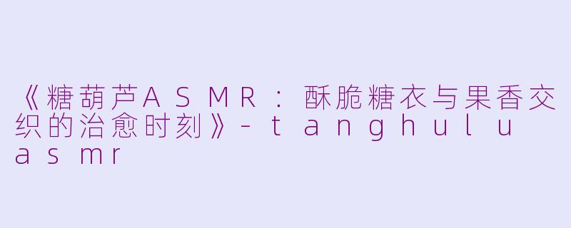 《糖葫芦ASMR：酥脆糖衣与果香交织的治愈时刻》-tanghulu asmr