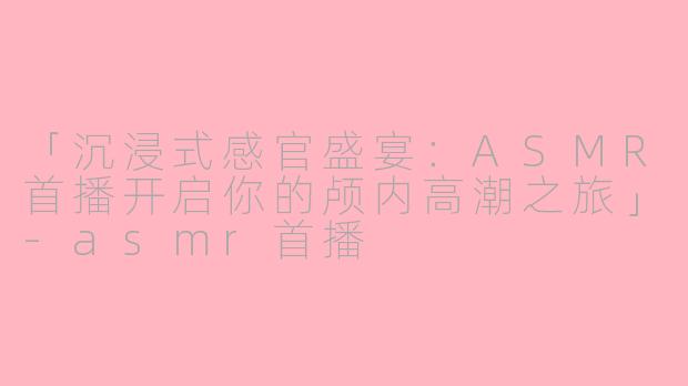 「沉浸式感官盛宴：ASMR首播开启你的颅内高潮之旅」-asmr首播
