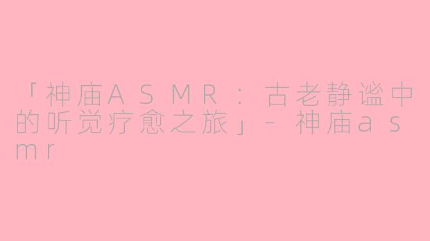 「神庙ASMR：古老静谧中的听觉疗愈之旅」-神庙asmr
