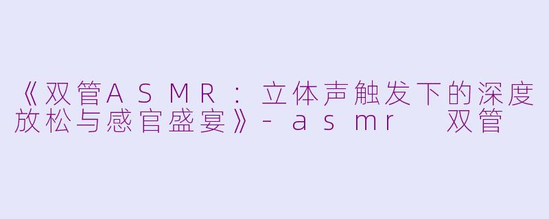 《双管ASMR：立体声触发下的深度放松与感官盛宴》-asmr 双管