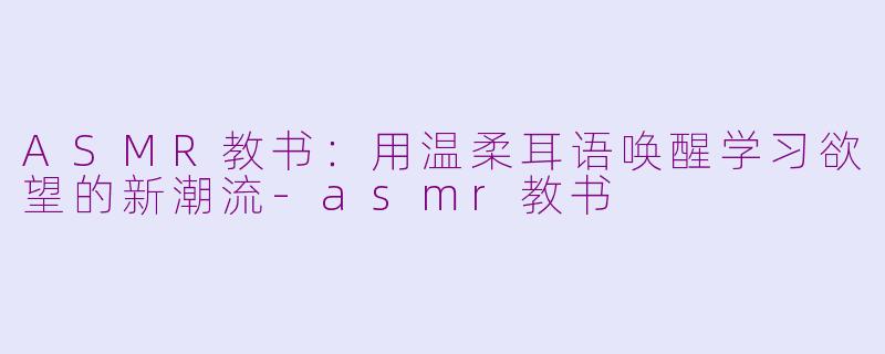 ASMR教书：用温柔耳语唤醒学习欲望的新潮流-asmr教书