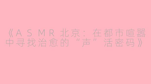 《ASMR北京：在都市喧嚣中寻找治愈的“声”活密码》
