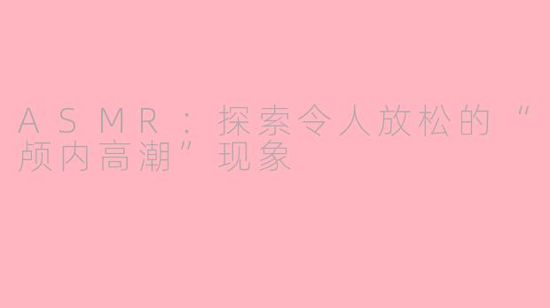 ASMR：探索令人放松的“颅内高潮”现象