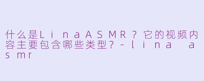 什么是LinaASMR？它的视频内容主要包含哪些类型？-lina asmr
