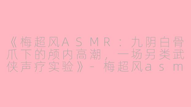 《梅超风ASMR：九阴白骨爪下的颅内高潮，一场另类武侠声疗实验》-梅超风asmr