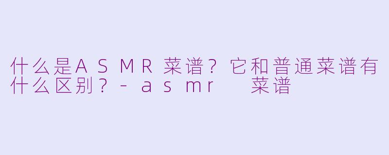 什么是ASMR菜谱？它和普通菜谱有什么区别？-asmr 菜谱