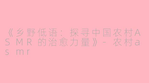 《乡野低语：探寻中国农村ASMR的治愈力量》-农村asmr