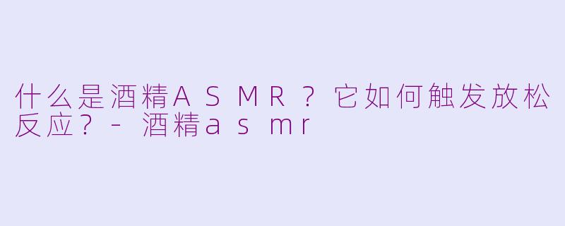 什么是酒精ASMR？它如何触发放松反应？-酒精asmr