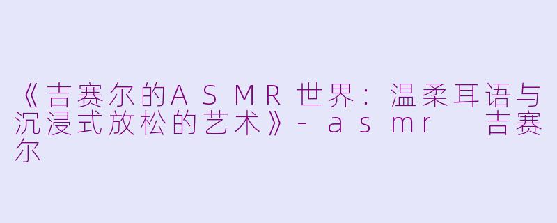 《吉赛尔的ASMR世界：温柔耳语与沉浸式放松的艺术》-asmr 吉赛尔