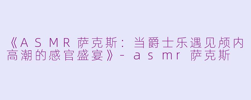《ASMR萨克斯：当爵士乐遇见颅内高潮的感官盛宴》-asmr萨克斯
