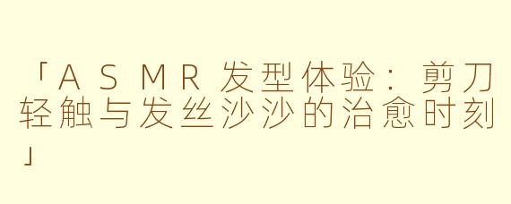「ASMR发型体验：剪刀轻触与发丝沙沙的治愈时刻」