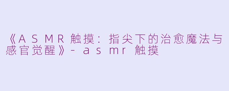 《ASMR触摸：指尖下的治愈魔法与感官觉醒》-asmr触摸