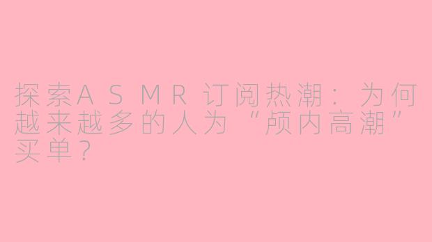 探索ASMR订阅热潮：为何越来越多的人为“颅内高潮”买单？