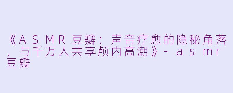 《ASMR豆瓣：声音疗愈的隐秘角落，与千万人共享颅内高潮》-asmr豆瓣