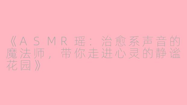 《ASMR瑶：治愈系声音的魔法师，带你走进心灵的静谧花园》
