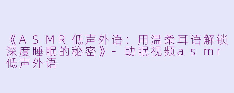 《ASMR低声外语：用温柔耳语解锁深度睡眠的秘密》-助眠视频asmr低声外语