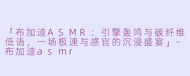 「布加迪ASMR：引擎轰鸣与碳纤维低语，一场极速与感官的沉浸盛宴」-布加迪asmr
