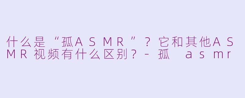 什么是“孤ASMR”？它和其他ASMR视频有什么区别？-孤 asmr