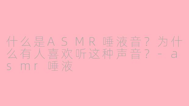 什么是ASMR唾液音？为什么有人喜欢听这种声音？-asmr唾液