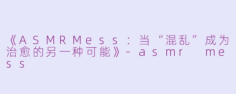 《ASMRMess：当“混乱”成为治愈的另一种可能》-asmr mess