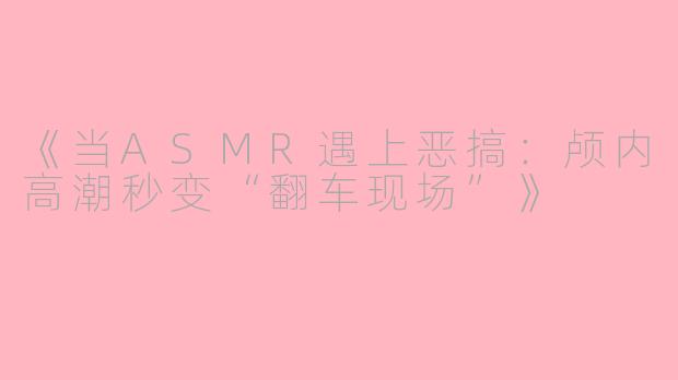 《当ASMR遇上恶搞：颅内高潮秒变“翻车现场”》