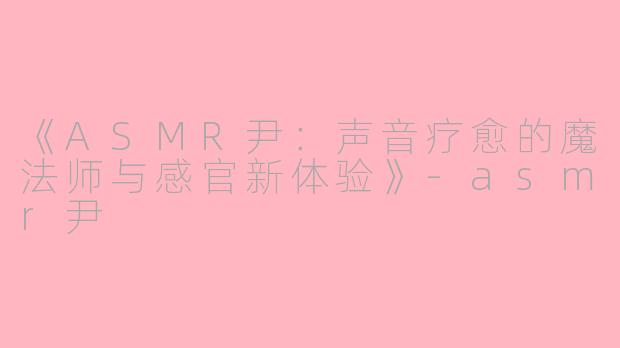 《ASMR尹：声音疗愈的魔法师与感官新体验》-asmr尹