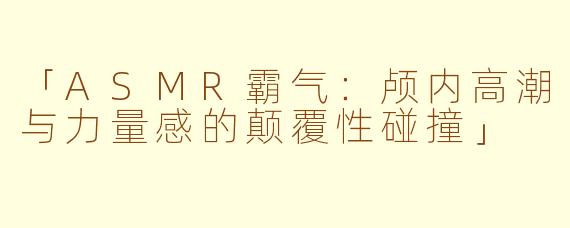 「ASMR霸气：颅内高潮与力量感的颠覆性碰撞」